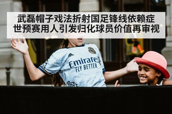 武磊帽子戏法折射国足锋线依赖症 世预赛用人引发归化球员价值再审视